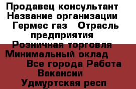 Продавец-консультант › Название организации ­ Гермес-газ › Отрасль предприятия ­ Розничная торговля › Минимальный оклад ­ 45 000 - Все города Работа » Вакансии   . Удмуртская респ.,Глазов г.